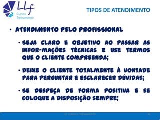 TIPOS DE ATENDIMENTO
• ATENDIMENTO PELO PROFISSIONAL
• Seja claro e objetivo ao passar as
infor-mações técnicas e use termos
que o cliente compreenda;
• Deixe o cliente totalmente à vontade
para perguntar e esclarecer dúvidas;
• Se despeça de forma positiva e se
coloque a disposição sempre;
49LLF CURSOS E TREINAMENTO
 