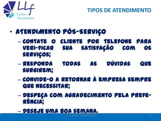 TIPOS DE ATENDIMENTO
• ATENDIMENTO PÓS-SERVIÇO
– Contate o cliente por telefone para
veri-ficar sua satisfação com os
serviços;
– Responda todas as dúvidas que
surgirem;
– Convide-o a retornar à empresa sempre
que necessitar;
– Despeça com agradecimento pela prefe-
rência;
– Deseje uma boa semana.
50LLF CURSOS E TREINAMENTO
 