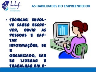 AS HABILIDADES DO EMPREENDEDOR
• Técnicas: Envol-
ve saber escre-
ver, ouvir as
pessoas e cap-
tar
informações, se
r
organizado, sab
er liderar e
trabalhar em e-LLF CURSOS E TREINAMENTO 6
 