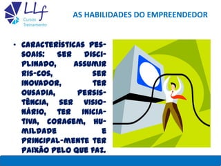 AS HABILIDADES DO EMPREENDEDOR
• Características pes-
soais: Ser disci-
plinado, assumir
ris-cos, ser
inovador, ter
ousadia, persis-
tência, ser visio-
nário, ter inicia-
tiva, coragem, hu-
mildade e
principal-mente ter
paixão pelo que faz.
LLF CURSOS E TREINAMENTO 8
 