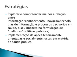 Explorar e compreender melhor a relação entre informação/conhecimento, inovação/tecnologias de informação e processos decisórios em saúde, o seu impacto na formulação de “melhores” políticas públicas;Implementação de ações tecnicamente orientadas e socialmente justas em matéria de saúde pública.Estratégias