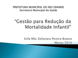 PREFEITURA MUNICIPAL DO RIO GRANDE Secretaria Municipal da Saúde “Gestão para Redução da Mortalidade Infantil” EnfaMScZelionara Pereira Branco Março/2010 