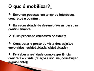 O que é mobilizar?
 Envolver pessoas em torno de interesses
concretos e comuns;
 Há necessidade de desenvolver as pessoas
continuamente;
 É um processo educativo constante;
 Considerar o ponto de vista dos sujeitos
envolvidos (subjetividade/ objetividade);
 Perceber a realidade como experiência
concreta e vivida (relações sociais, construção
permanente);

 