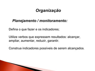 Organização
Planejamento / monitoramento:
Defina o que fazer e os indicadores;
Utilize verbos que expressem resultados: alcançar,
ampliar, aumentar, reduzir, garantir.
Construa indicadores possíveis de serem alcançados.

 