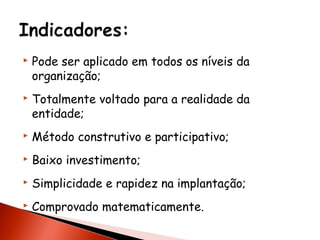 



Pode ser aplicado em todos os níveis da
organização;
Totalmente voltado para a realidade da
entidade;



Método construtivo e participativo;



Baixo investimento;



Simplicidade e rapidez na implantação;



Comprovado matematicamente.

 