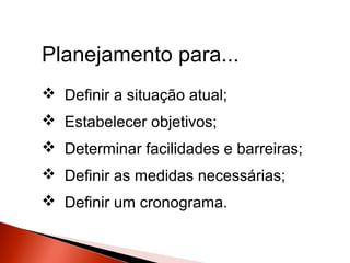 Planejamento para...
 Definir a situação atual;
 Estabelecer objetivos;
 Determinar facilidades e barreiras;
 Definir as medidas necessárias;
 Definir um cronograma.

 