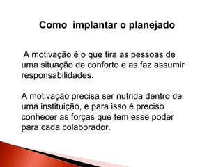 Como implantar o planejado
A motivação é o que tira as pessoas de
uma situação de conforto e as faz assumir
responsabilidades.
A motivação precisa ser nutrida dentro de
uma instituição, e para isso é preciso
conhecer as forças que tem esse poder
para cada colaborador.

 