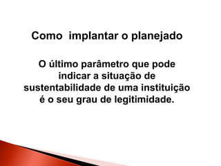 Como implantar o planejado
O último parâmetro que pode
indicar a situação de
sustentabilidade de uma instituição
é o seu grau de legitimidade.

 