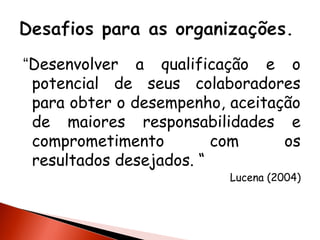 “Desenvolver a qualificação e o
potencial de seus colaboradores
para obter o desempenho, aceitação
de maiores responsabilidades e
comprometimento
com
os
resultados desejados. “

Lucena (2004)

 