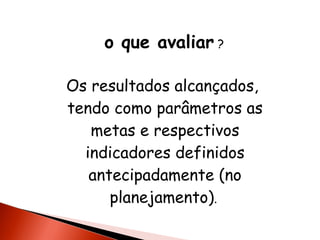 o que avaliar ?
Os resultados alcançados,
tendo como parâmetros as
metas e respectivos
indicadores definidos
antecipadamente (no
planejamento).

 