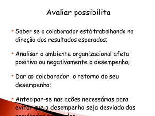 Avaliar possibilita








Saber se o colaborador está trabalhando na
direção dos resultados esperados;

Analisar o ambiente organizacional afeta
positiva ou negativamente o desempenho;
Dar ao colaborador o retorno do seu
desempenho;
Antecipar-se nas ações necessárias para
evitar que o desempenho seja desviado dos

 