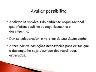 Avaliar possibilita





Analisar as variáveis do ambiente organizacional
que afetam positiva ou negativamente o
desempenho;
Dar ao colaborador o retorno do seu desempenho;
Antecipar-se nas ações necessárias para evitar que
o desempenho seja desviado dos resultados
esperados.

 