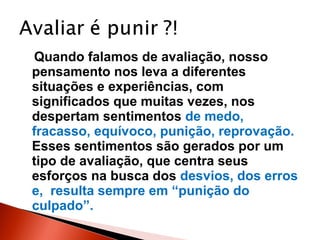 Quando falamos de avaliação, nosso
pensamento nos leva a diferentes
situações e experiências, com
significados que muitas vezes, nos
despertam sentimentos de medo,
fracasso, equívoco, punição, reprovação.
Esses sentimentos são gerados por um
tipo de avaliação, que centra seus
esforços na busca dos desvios, dos erros
e, resulta sempre em “punição do
culpado”.

 