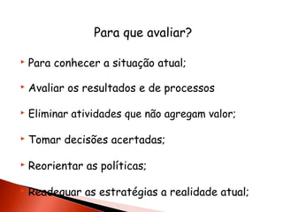 Para que avaliar?


Para conhecer a situação atual;



Avaliar os resultados e de processos



Eliminar atividades que não agregam valor;



Tomar decisões acertadas;



Reorientar as políticas;



Readequar as estratégias a realidade atual;

 
