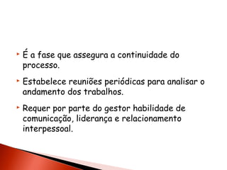 





É a fase que assegura a continuidade do
processo.
Estabelece reuniões periódicas para analisar o
andamento dos trabalhos.
Requer por parte do gestor habilidade de
comunicação, liderança e relacionamento
interpessoal.

 