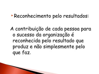  Reconhecimento

pelo resultados:

A contribuição de cada pessoa para
o sucesso da organização é
reconhecida pelo resultado que
produz e não simplesmente pelo
que faz.

 