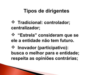 Tipos de dirigentes
 Tradicional: controlador;
centralizador;
 “Estrela” consideram que se
ele a entidade não tem futuro.
 Inovador (participativo):
busca o melhor para e entidade;
respeita as opiniões contrárias;

 
