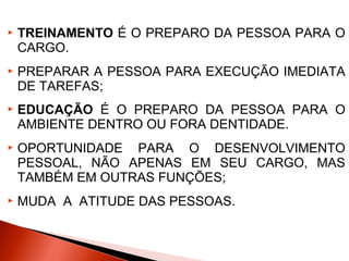 

TREINAMENTO É O PREPARO DA PESSOA PARA O
CARGO.



PREPARAR A PESSOA PARA EXECUÇÃO IMEDIATA
DE TAREFAS;



EDUCAÇÃO É O PREPARO DA PESSOA PARA O
AMBIENTE DENTRO OU FORA DENTIDADE.



OPORTUNIDADE PARA O DESENVOLVIMENTO
PESSOAL, NÃO APENAS EM SEU CARGO, MAS
TAMBÉM EM OUTRAS FUNÇÕES;



MUDA A ATITUDE DAS PESSOAS.

 