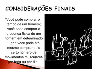 “Você pode comprar o
tempo de um homem;
você pode comprar a
presença física de um
homem em determinado
lugar; você pode até
mesmo comprar dele
certo número de
movimentos musculares
por hora ou por dia;

 