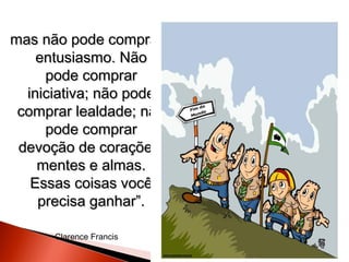 mas não pode comprar
entusiasmo. Não
pode comprar
iniciativa; não pode
comprar lealdade; não
pode comprar
devoção de corações,
mentes e almas.
Essas coisas você
precisa ganhar”.
Clarence Francis

 