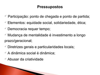 Pressupostos


Participação: ponto de chegada e ponto de partida;



Elementos: equidade social, solidariedade, ética;



Democracia requer tempo;



Mudança de mentalidade é investimento a longo

prazo/geracional;


Diretrizes gerais e particularidades locais;



A dinâmica social é dinâmica;



Abusar da criatividade 

 