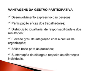 VANTAGENS DA GESTÃO PARTICIPATIVA
 Desenvolvimento expressivo das pessoas;
 Participação eficaz dos trabalhadores;
 Distribuição igualitária de responsabilidade e dos
resultados;
 Elevado grau de integração com a cultura da
organização;
 Sólida base para as decisões;
 Sustentação do diálogo e respeito às diferenças
individuais.

 
