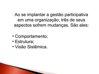 Ao se implantar a gestão participativa
em uma organização, três de seus
aspectos sofrem mudanças. São eles:
• Comportamento;
• Estrutura;
• Visão Sistêmica.

 