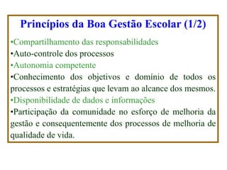 Princípios da Boa Gestão Escolar (1/2) 
•Compartilhamento das responsabilidades 
•Auto-controle dos processos 
•Autonomia competente 
•Conhecimento dos objetivos e domínio de todos os processos e estratégias que levam ao alcance dos mesmos. 
•Disponibilidade de dados e informações 
•Participação da comunidade no esforço de melhoria da gestão e consequentemente dos processos de melhoria de qualidade de vida.  