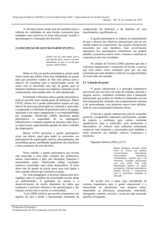 Artigo apresentado ao IDAAM e a Universidade Gama Filho – Especialização em Gestão Escolar
                                                                                    Manaus - AM, 10 de setembro de 2010


          A relevância deste estudo está em contribuir para a             compreensão da dinâmica e da dialética de suas
   reflexão da viabilidade de uma Gestão consistente para                 manifestações, equilibrando-os.
   resultados mais positivos no ramo educacional visando a
   aprendizagem e a formação dos discentes.                                      A gestão participativa se embasa no entendimento
                                                                          de que o alcance dos objetivos educacionais está em seu
                                                                          sentido amplo no compromisso das relações interpessoais
   2 CONCEPÇÃO DE GESTÃO PARTICIPATIVA                                    assumidas por seus membros. Esse envolvimento
                                                                          oportuniza aos participantes controlarem seu próprio
                                                                          trabalho, assumirem autoria sobre o mesmo e sentirem-se
                                Gestão vem do verbo latino gerere,        responsáveis por seus resultados.
                                que significa fazer, exercer, executar,
                                administrar, ou seja, é o ato de gerir
                                projetos. (BUSS 2008).
                                                                                 Os estudos de Ferreira (2006) apontam que não é
                                                                          suficiente regulamentar a autonomia da escola, é preciso
                                                                          que seus atores criem condições para que ela seja
          Muito se fala em gestão participativa, porém ainda              construída por seus membros conforme as especificidades
   temos muito que refletir sobre essa modalidade de gestão               do local onde esta inserida.
   para que possamos validar de fato essa prática com o
   objetivo de contribuir para a transformação social. Há                 2.1 A função do gestor
   muito vem se discutindo esse tipo de gestão, pois as
   inúmeras mudanças sociais nos impõem a chamada era do                         O gestor educacional é o principal responsável
   conhecimento, num mundo cada vez mais globalizado.                     pela escola, por isso deve ter visão de conjunto, articular e
                                                                          integrar setores, vislumbrar resultados para a instituição
           Examinado a literatura sobre a gestão participativa,           educacional, que podem ser obtidos se embasados em um
   pode-se perceber uma variada gama de definições. Matos                 bom planejamento, alinhado com comportamento otimista
   (1979), afirma ser a gestão participativa aquela em que,               e de autoconfiança, com propósito macro bem definido,
   através de processos participativos, estimula a motivação,             além de uma comunicação realmente eficaz.
   a cooperação e a liberação do potencial criativo da equipe,
   induzindo a um maior engajamento e co-responsabilidade                         O fato de a equipe institucional cultivar sensações
   por resultados. Monlevade (2000) denomina gestão                       positivas, compartilhar aspirações profissionais, atitudes
   participativa a capacidade de os empregados                            de respeito e confiança, gera valores realmente
   influenciarem a tomada conjunta de decisões entre eles e               significativos para a instituição, pois professores e
   os supervisores, especialmente quando ela afeta o trabalho             funcionários ao estarem num ambiente estimulante
   dos empregados.                                                        sentem-se mais dispostos e encorajados para trabalhar e
           Barros (1995) apresenta a gestão participativa                 ainda promover um trabalho coletivo cooperativo e
   como um direito igual para todos os associados em                      prazeroso.
   participarem da organização, através, principalmente, das
   assembléias gerais, partilhando igualmente dos benefícios                     Segundo Libâneo (2004, p.217):
   e ônus resultantes de suas decisões.
                                                                                                       Muitos dirigentes escolares foram
                                                                                                       alvos de críticas por práticas
          Nesse sentido, a gestão participativa nas escolas                                            excessivamente           burocráticas,
   está associada a uma ação conjunta dos professores,                                                 conservadoras,            autoritárias,
                                                                                                       centralizadoras. Embora aqui e ali
   alunos, funcionários e pais, que interagem, planejam e
                                                                                                       continuem existindo profissionais
   encaminham ações, objetivando atingir resultados                                                    com esse perfil, hoje estão
   coletivos construídos num clima democrático. O êxito                                                disseminadas práticas de gestão
   desse tipo de gestão na escola nesse caso está ligado a                                             participativa, liderança participativa,
   uma vontade coletiva que orientaria as ações.                                                       atitudes flexíveis e compromisso
                                                                                                       com as necessárias mudanças na
          Na visão pedagógica, o processo educacional deve                                             educação.
   englobar todos os membros da comunidade escolar direta
   ou indiretamente. A qualidade do ensino e o                                   De acordo com o autor, algo considerado de
   desenvolvimento da escola dependem de todos que                        extrema importância para o gestor educacional é a
   conduzem o processo educativo, da aprendizagem e das                   necessidade de administrar suas próprias ações,
   relações sociais entre a escola e a comunidade.                        respeitando as diferenças, pesquisando, analisando,
           Luck (2008) enfatiza que escolas competentes são               dialogando, cedendo, ouvindo e acima de tudo aceitando
   aquelas em que o poder é disseminado resultando da                     opiniões divergentes.


¹Professora Orientadora
²Acadêmicos(as) de Pós Graduação em Gestão Escolar
 