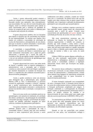 Artigo apresentado ao IDAAM e a Universidade Gama Filho – Especialização em Gestão Escolar
                                                                                    Manaus - AM, 10 de setembro de 2010


                                                                 colaborarem com idéias e soluções, criando um vínculo
           Assim, o gestor educacional poderá construir a        entre eles e a instituição. Na prática talvez não seja tão
   escola em conjunto com a comunidade interna e externa,        simples, pois obter consenso entre as partes requer muita
   buscando atender suas aspirações, mas, principalmente,        habilidade, mas é importante a aplicação do planejamento
   suas necessidades. Por isso, deve ter muita disciplina para   participativo por uma gestão que seja participativa.
   integrar, reunir os esforços necessários para realizar as
   ações determinadas para a melhoria da qualidade de                   Dialogar, ouvir, coordenar, respeitar o próximo, ter
   ensino, ter coragem de agir com a razão e a liderança para    boa expressão, manter sempre metas são características
   as situações mais adversas do cotidiano.                      essenciais para o perfil do gestor. Contudo essas
                                                                 características são aperfeiçoadas pelo gestor durante sua
          O gestor educacional, também, deve ter disciplina      caminhada profissional, de acordo com suas vivências.
   para superar os desafios que são encontrados nas funções
   de sua responsabilidade. Ao realizar suas funções, deve               São essas características essenciais que vão
   manter em evidência a necessidade da valorização da           delineando as funções da instituição, bem como a
   escola, dos funcionários e, principalmente, de seus alunos,   estrutura organizacional, o trabalho em conjunto, as
   para que os mesmos se sintam estimulados e incentivados       decisões que serão tomadas e tantas outras a serem
   para aprender e assimilar novos conhecimentos.                realizadas. O gestor educacional, estando seguro das suas
                                                                 ações, não tem motivo para impor-se à equipe, mostrando
           A autoridade, a responsabilidade, a decisão, a        quem é o líder e o liderado, quem manda e quem obedece,
   disciplina e a iniciativa são fatores e características que   ou seja, de mostrar a todos o seu status, de modo
   estão estritamente relacionadas com o papel do gestor         autoritário.
   educacional, e apontam que a escola não pode ser
   resumida ao fato de que alguém manda e alguém obedece,               Libâneo (2004) nos aponta algumas atribuições ao
   e sim ser um ambiente envolvente de aprendizagem que          diretor de uma instituição: supervisionar atividades
   promova com prazer o crescimento.                             administrativas e pedagógicas, promover a integração
                                                                 entre escola e comunidade; conhecer a legislação
          O gestor educacional tem assim, uma árdua tarefa       educacional, buscar meios que favoreçam sua equipe,
   de buscar o equilíbrio entre os aspectos pedagógicos e        dentre outras.
   administrativos, com a percepção que o primeiro
   constitui-se como essencial e deve privilegiar a qualidade,         No exercício dessas atribuições é importante estar
   por interferir diretamente no resultado da formação dos       em formação continuada, ou seja, estudar constantemente
   alunos e o segundo deve dar condições necessárias para o      na busca do aprimoramento e amadurecimento, criando
   desenvolvimento pedagógico.                                   dessa maneira uma bagagem de experiências enriquecida
                                                                 e que compartilhada com os pares favorecem o
          Assim, a gestão constitui-se como um processo          desenvolvimento profissional.
   mais abrangente que a administração, pois, segundo
   Martins (1999, p. 165), “a administração é o processo                 O termo formação continuada vem acompanhado
   racional de organização, comando e controle”, enquanto        de outro, a formação inicial. A formação inicial refere-se
   que a gestão caracteriza-se pelo reconhecimento da            ao ensino de conhecimentos teóricos e práticas destinados
   importância da participação consciente e esclarecida das      à formação profissional, completados por estágios. A
   pessoas nas decisões sobre a orientação e execução do seu     formação continuada é o prolongamento da formação
   trabalho.                                                     inicial visando ao aperfeiçoamento profissional teórico e
                                                                 prático no próprio contexto de trabalho e ao
          Para se ter uma escola com resultados positivos na     desenvolvimento de uma cultura geral mais ampla, para
   aprendizagem, com aumento de rendimento, de satisfação        além do exercício profissional. (LIBÂNEO, 2004, p.227)
   dos alunos e professores e da participação da comunidade
   é necessário que haja a atuação e envolvimento da equipe,            As características que definem o perfil de liderança
   visando um trabalho individual integrado em ações             de um gestor não estão agregadas apenas nos traços
   coletivas, resultante do planejamento participativo.          pessoais, mas naquelas características que são
                                                                 aprimoradas no decorrer do cotidiano, das ações que são
         Um gestor consciente e crítico deve promover um         enfrentadas, das dificuldades superadas.
   ambiente propício para a participação de toda a
   comunidade interna e externa, para que seus membros                  Quando se tem um gestor/líder com postura
   possam se sentir responsáveis pelo processo e assim           positiva em suas ações, isso normalmente contagia a



¹Professora Orientadora
²Acadêmicos(as) de Pós Graduação em Gestão Escolar
 