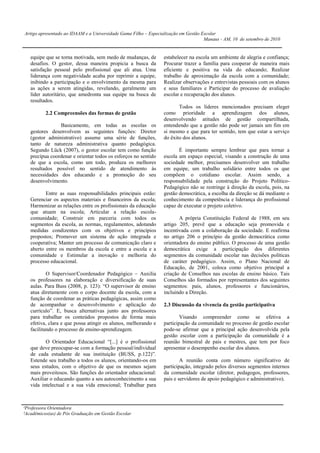 Artigo apresentado ao IDAAM e a Universidade Gama Filho – Especialização em Gestão Escolar
                                                                                    Manaus - AM, 10 de setembro de 2010


   equipe que se torna motivada, sem medo de mudanças, de       estabelecer na escola um ambiente de alegria e confiança;
   desafios. O gestor, dessa maneira propicia a busca da        Procurar trazer a família para cooperar de maneira mais
   satisfação pessoal pelo profissional que ali atua. Uma       eficiente e positiva na vida do educando; Realizar
   liderança com negatividade acaba por reprimir a equipe,      trabalho de aproximação da escola com a comunidade;
   inibindo a participação e o envolvimento da mesma para       Realizar observações e entrevistas pessoais com os alunos
   as ações a serem atingidas, revelando, geralmente um         e seus familiares e Participar do processo de avaliação
   líder autoritário, que amedronta sua equipe na busca de      escolar e recuperação dos alunos.
   resultados.
                                                                       Todos os líderes mencionados precisam eleger
          2.2 Compreensões das formas de gestão                 como prioridade a aprendizagem dos alunos,
                                                                desenvolvendo atitudes de gestão compartilhada,
                Basicamente, em todas as escolas os             entendendo que a gestão não pode ser jamais um fim em
   gestores desenvolvem as seguintes funções: Diretor           si mesmo e que para ter sentido, tem que estar a serviço
   (gestor administrativo) assume uma série de funções,         do êxito dos alunos.
   tanto de natureza administrativa quanto pedagógica.
   Segundo Lück (2007), o gestor escolar tem como função               É importante sempre lembrar que para tornar a
   precípua coordenar e orientar todos os esforços no sentido   escola um espaço especial, visando a construção de uma
   de que a escola, como um todo, produza os melhores           sociedade melhor, precisamos desenvolver um trabalho
   resultados possível no sentido de atendimento às             em equipe, um trabalho solidário entre todos os que
   necessidades dos educando e a promoção do seu                compõem o cotidiano escolar. Assim sendo, a
   desenvolvimento.                                             responsabilidade pela construção do Projeto Político-
                                                                Pedagógico não se restringe à direção da escola, pois, na
          Entre as suas responsabilidades principais estão:     gestão democrática, a escolha da direção se dá mediante o
   Gerenciar os aspectos materiais e financeiros da escola;     conhecimento da competência e liderança do profissional
   Harmonizar as relações entre os profissionais da educação    capaz de executar o projeto coletivo.
   que atuam na escola; Articular a relação escola-
   comunidade; Construir em parceria com todos os                      A própria Constituição Federal de 1988, em seu
   segmentos da escola, as normas, regulamentos, adotando       artigo 205, prevê que a educação seja promovida e
   medidas condizentes com os objetivos e princípios            incentivada com a colaboração da sociedade. E reafirma
   propostos; Promover um sistema de ação integrada e           no artigo 206 o princípio da gestão democrática como
   cooperativa; Manter um processo de comunicação claro e       orientadora do ensino público. O processo de uma gestão
   aberto entre os membros da escola e entre a escola e a       democrática exige a participação dos diferentes
   comunidade e Estimular a inovação e melhoria do              segmentos da comunidade escolar nas decisões políticas
   processo educacional.                                        de caráter pedagógico. Assim, o Plano Nacional de
                                                                Educação, de 2001, coloca como objetivo principal a
           O Supervisor/Coordenador Pedagógico – Auxilia        criação de Conselhos nas escolas de ensino básico. Tais
   os professores na elaboração e diversificação de suas        Conselhos são formados por representantes dos seguintes
   aulas. Para Buss (2008, p. 123): “O supervisor de ensino     segmentos: pais, alunos, professores e funcionários,
   atua diretamente com o corpo docente da escola, com a        incluindo a Direção.
   função de coordenar as práticas pedagógicas, assim como
   de acompanhar o desenvolvimento e aplicação do               2.3 Discussão da vivencia da gestão participativa
   currículo”. E, busca alternativas junto aos professores
   para trabalhar os conteúdos propostos de forma mais                  Visando compreender como se efetiva a
   efetiva, clara e que possa atingir os alunos, melhorando e   participação da comunidade no processo de gestão escolar
   facilitando o processo de ensino-aprendizagem.               pode-se afirmar que a principal ação desenvolvida pela
                                                                gestão escolar com a participação da comunidade é a
          O Orientador Educacional “[...] é o profissional      reunião bimestral de pais e mestres, que tem por foco
   que deve preocupar-se com a formação pessoal/individual      apresentar o desempenho escolar dos alunos.
   de cada estudante de sua instituição (BUSS, p.122)”.
   Estende seu trabalho a todos os alunos, orientando-os em             A reunião conta com número significativo de
   seus estudos, com o objetivo de que os mesmos sejam          participação, integrado pelos diversos segmentos internos
   mais proveitosos. São funções do orientador educacional:     da comunidade escolar (diretor, pedagogos, professores,
   Auxiliar o educando quanto a seu autoconhecimento a sua      pais e servidores de apoio pedagógico e administrativo).
   vida intelectual e a sua vida emocional; Trabalhar para



¹Professora Orientadora
²Acadêmicos(as) de Pós Graduação em Gestão Escolar
 