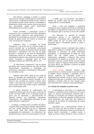 Artigo apresentado ao IDAAM e a Universidade Gama Filho – Especialização em Gestão Escolar
                                                                                    Manaus - AM, 10 de setembro de 2010


          Para diretora e pedagoga, a reunião é a maneira
   mais eficaz de conseguir a participação da comunidade na               A APMC que é um instrumento que legitima a
   vida da escola. A realização da reunião de pais e mestres é    partilha das decisões ainda não tem envolvimento e
   uma medida da gestão escolar rotineira e consolidada no        compreensão de seus participantes.
   planejamento, porém, essas reuniões, além de permitirem
   uma aproximação, podem gerar manifestações                            Tanto é assim que, pedagoga e professoras
   individualistas de uns contra os outros.                       reclamam por ficar a margem do processo de definição de
                                                                  prioridades e de aplicação dos recursos da escola, apenas
           Nessas atividades, a participação externa é            são informados após as decisões já terem sido tomadas.
   inexpressiva, isto é, a população local. Pelas declarações
   dos entrevistados, observa-se certo distanciamento, a                  Nas discussões as questões já definidas
   participação da comunidade nos processos de tomada de          anteriormente passam a ser legitimadas pelos
   decisão da gestão escolar fica restrita, na maioria das        participantes. Concordamos com a afirmação de Luck
   vezes, aos professores e pedagogos.                            (2008) quando diz que “se gasta muito tempo em
                                                                  discussões banais e secundárias cabendo ao gestor a
           Indagamos sobre a Concepção de Gestão                  decisão final”.
   Participativa e, de acordo com as respostas obtidas foi
   possível perceber que os profissionais entrevistados                   Constatamos durante a realização deste estudo o
   possuíam uma boa noção dos princípios básicos da gestão        quão difícil e complexo é o trabalho do gestor escolar em
   democrática e participativa, pois esse tipo de gestão          implementar os princípios da gestão democrática
   preconiza a “formação de um corpo de entendimentos,            participativa. A descentralização da gestão da escola
   estabelecidos através do consenso interno mediante a           pública não está voltada apenas à autonomia
   participação de diretores, pais, professores, funcionários e   administrativa, pedagógica e financeira. Mas, trata-se
   alunos, vinculando a construção social de novas                principalmente da atuação do professor, do aluno, do
   realidades à cultura local” (BOTLER, 2003, p. 121).            funcionário e dos pais, visando facilitar o acesso à gestão
                                                                  da escola e superar as fraquezas institucionais e humanas
          Ao observarmos e analisarmos a fala da gestora          que geram fatores que dificultam o processo da gestão
   percebemos que a mesma direciona suas ações de forma           democrática participativa.
   descentralizada, incentivando a participação dos
   profissionais, valorizando a contribuição de cada membro              Nesse sentido, participar significa atuar
   da comunidade escolar.                                         conscientemente no contexto em que se encontra inserido.
                                                                  O trabalho coletivo possibilita a articulação entre os
           Segundo Vieira (2003), diante do novo perfil do        diversos segmentos da comunidade escolar e é
   gestor, as demandas por transformação e quebras de             fundamental para sustentar a ação da escola. É condição
   paradigmas devem continuar intensas, passando a ser a          indispensável para que as atividades sejam devidamente
   tônica de uma sociedade em constante evolução. Nesse           planejadas e avaliadas, tendo em vista a direção comum
   sentido, o êxito desse tipo de gestão na escola está ligado    que se pretende isto é, o processo ensino-aprendizagem.
   a uma vontade coletiva que orienta as ações, contribuindo
   para a transformação social.                                   2.4 A função dos colegiados na gestão escolar

          A gestora demonstra ter conhecimentos das                       A participação só será efetiva se os agentes que
   competências básicas para um bom gestor, sendo que de          compõem a comunidade escolar conhecerem as leis que a
   acordo com Buss (2008, p.35): “a principal missão do           regem, as políticas governamentais propostas para a
   gestor está em oportunizar o desenvolvimento do                educação, as concepções que norteiam essas políticas e,
   potencial humano, suas habilidades, capacidades,               principalmente, se estiverem engajados na defesa de uma
   conhecimentos, com autodisciplina decorrente de uma            escola democrática que tenha entre seus objetivos a
   gestão autônoma e responsável”.                                construção de um projeto de transformação do sistema
                                                                  autoritário vigente.
        O diálogo, a confiança entre os membros da equipe e
   o respeito mútuo são princípios realmente imprescindíveis              Entendemos que a democratização começa no
   para que a gestão democrática de fato se implemente            interior da escola, por meio da criação de espaços nos
   numa escola, ainda Buss (2008) esses princípios                quais professores, funcionários, alunos, pais de alunos etc.
   acompanhados da comunicação e do conhecimento são              possam discutir criticamente o cotidiano escolar. A
   fundamentais para o sucesso de uma boa gestão na escola.       função da escola é formar indivíduos críticos, criativos e



¹Professora Orientadora
²Acadêmicos(as) de Pós Graduação em Gestão Escolar
 