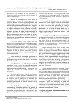 Artigo apresentado ao IDAAM e a Universidade Gama Filho – Especialização em Gestão Escolar
                                                                                    Manaus - AM, 10 de setembro de 2010


   participativos, com condições de agir criticamente no        possibilidade de articular os diversos segmentos da escola
   mundo do trabalho e de lutar pela democratização da          e tem por objeto de estudo o processo de ensino, que é o
   educação em nosso país.                                      eixo central em torno do qual se desenvolve o processo de
                                                                trabalho escolar.
          A escola, no desempenho dessa função, precisa ter
   clareza de que o processo de formação para uma vida                 O conselho de classe não deve ser uma instância
   cidadã e, portanto, de gestão democrática passa pela         que tem como função reunir-se ao final de cada bimestre
   implementação de meios de participação da comunidade         ou do ano letivo para definir a aprovação ou reprovação
   escolar, como: o aprimoramento dos processos de escolha      de alunos, mas deve atuar em espaço de avaliação
   ao cargo de dirigente escolar; a criação e a consolidação    permanente, que tenha como objetivo avaliar o trabalho
   de órgãos colegiados na escola (conselhos escolares e        pedagógico e as atividades da escola. Nessa ótica, é
   conselho de classe); o fortalecimento da participação        fundamental que se reveja a atual estrutura dessa
   estudantil por meio da criação e da consolidação de          instância, rediscutindo sua função, sua natureza e seu
   grêmios estudantis; a construção coletiva do Projeto         papel na unidade escolar.
   Político-Pedagógico da escola; a redefinição das tarefas e
   funções da associação de pais e mestres, na perspectiva de           Associação de Pais e Mestres: enquanto instância
   construção de novas maneiras de se partilhar o poder e a     de participação, constitui-se em mais um dos mecanismos
   decisão nas instituições.                                    de participação da comunidade na escola, tornando-se
                                                                uma valiosa forma de aproximação entre os pais e a
          Toda essa dinâmica deve ocorrer como um               instituição, contribuindo para que a educação escolarizada
   processo de aprendizado político, fundamental para a         ultrapasse os muros da escola e a democratização da
   construção da gestão democrática e, conseqüentemente,        gestão seja uma conquista possível.
   para a instituição de uma nova cultura na escola. A
   democratização da gestão escolar implica a superação dos             Grêmio Estudantil: numa escola que tem como
   processos centralizados de decisão e a vivência da gestão    objetivo formar indivíduos participativos, críticos e
   colegiada, na qual as decisões nasçem das discussões         criativos, a organização estudantil adquire importância
   coletivas, envolvendo todos os segmentos da escola num       fundamental, à medida que se constitui numa "instância
   processo pedagógico.                                         onde se cultiva gradativamente o interesse do aluno, para
                                                                além da sala de aula" (VEIGA, 1998, p. 113). Nesse
          Entre os meios de participação que podem ser          sentido, o grêmio estudantil torna-se um mecanismo de
   criados na escola, destacam-se: o Conselho Escolar, o        participação dos estudantes nas discussões do cotidiano
   Conselho de Classe, a Associação de Pais e Mestres e o       escolar e em seus processos decisórios, constituindo-se
   Grêmio Estudantil.                                           num laboratório de aprendizagem da função política da
                                                                educação e do jogo democrático. Possibilita, ainda, que os
          Conselho Escolar: é um órgão de representação da      estudantes aprendam a se organizarem politicamente e a
   comunidade escolar. Trata-se de uma instância colegiada      lutar pelos seus direitos.
   que deve ser composta por representantes de todos os
   segmentos da comunidade escolar e constitui-se num                   Assim, na luta pela autonomia da unidade escolar,
   espaço de discussão de caráter consultivo e/ou               pela democratização da educação e, conseqüentemente,
   deliberativo.                                                pela construção da gestão democrática, a escola precisa
                                                                garantir a autonomia dos estudantes para se organizarem
          Ele não deve ser o único órgão de representação,      livremente através de grêmios estudantis participativos e
   mas aquele que congrega as diversas representações para      críticos, que atuem de forma efetiva nos processos
   se constituir em instrumento que, por sua natureza, criará   decisórios      da     instituição,   possibilitando     o
   as condições para a instauração de processos mais            desenvolvimento de uma verdadeira ação educativa.
   democráticos dentro da escola. Portanto, o conselho                  A constituição de conselhos escolares é
   escolar deve ser fruto de um processo coerente e efetivo     considerada a forma mais democrática de gestão. Os
   de construção coletiva.                                      conselhos escolares devem ter funções deliberativas,
                                                                consultivas e fiscalizadoras, de modo que possam dirigir e
           Conselho de Classe: é mais um dos mecanismos de      avaliar todo o processo de gestão escolar, e não apenas
   participação da comunidade na gestão e no processo de        funcionar como instância de consulta.
   ensino-aprendizagem desenvolvido na unidade escolar.
   Constitui-se numa das instâncias de vital importância num    2.5 Desafios enfrentados na escola que decide praticar
   processo de gestão democrática, pois guarda em si a          a gestão participativa



¹Professora Orientadora
²Acadêmicos(as) de Pós Graduação em Gestão Escolar
 