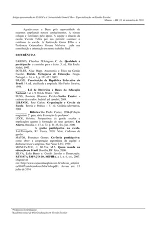 Artigo apresentado ao IDAAM e a Universidade Gama Filho – Especialização em Gestão Escolar
                                                                                    Manaus - AM, 10 de setembro de 2010


          Agradecemos a Deus pela oportunidade de
   estarmos ampliando nossos conhecimentos. A nossos
   colegas e familiares pelo apoio. A equipe e direção da
   escola Vicente Telles por nos permitir conhecer o
   cotidiano da escola. A Instituição Gama Filho e a
   Professora Orientadora Simone Malveira           pela sua
   contribuição e orientação em nosso trabalho final.

   REFERÊNCIAS

   BARROS, Claudius D'Artagnan C. de. Qualidade e
   participação: o caminho para o êxito. 3. ed. São Paulo:
   Nobel, 1995.
   BOTLER, Alice Happ. Autonomia e Ética na Gestão
   Escolar. Revista Portuguesa de Educação. Braga-
   Portugal, v. 16, n. 1, p. 121-135, 2003.
   BRASIL. Constituição da República Federativa do
   Brasil. 18. ed., atualizada e ampliada. São Paulo: Saraiva,
   1998.
   _______. Lei de Diretrizes e Bases da Educação
   Nacional. Lei n. 9.394 de 20 dez. 1996.
   BUSS, Rosinete Bloemer Pickler.Gestão Escolar -
   caderno de estudos. Indaial: ed. Asselvi, 2008.
   LIBÂNEO, José Carlos. Organização e Gestão da
   Escola: Teoria e Prática – 5. ed. Goiânia:Alternativa,
   2004
   ________. Didática.São Paulo: Cortez, 1994-(Coleção
   magistério 2º grau, série Formação do professor)
   LÜCK, Heloisa. Perspectivas da gestão escolar e
   implicações quanto à formação de seus gestores. Em
   Aberto, Brasília, v. 17, n. 72, p. 11-33, fev./jun. 2000.
   ________.          A gestão participativa na escola.
   3.ed.Petrópolis, RJ: Vozes, 2008. Série: Cadernos de
   gestão.
   MATOS, Francisco Gomes. Gerência participativa:
   como obter a cooperação espontânea da equipe e
   desburocratizar a empresa. São Paulo: LTC, 1979.
   MONLEVADE, J.; SILVA, M.A. Quem manda na
   educação no Brasil. Brasília, DF: Idea, 2000.
   SILVA, Lídia Basso e. Gestão Escolar e Democracia.
   REVISTA ESPAÇO DA SOPHIA, a. I, n. 6, set., 2007.
   Disponível
   em:<http://www.espacodasophia.com.br/edicoes_anterior
   es/09-07/colaboradores/lidia/lidia.pdf>. Acesso em: 15
   julho de 2010.




¹Professora Orientadora
²Acadêmicos(as) de Pós Graduação em Gestão Escolar
 