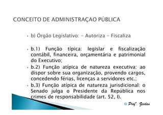 b) Órgão Legislativo: - Autoriza - Fiscaliza
b.1) Função típica: legislar e fiscalização
contábil, financeira, orçamentária e patrimonial
do Executivo;
b.2) Função atípica de natureza executiva: ao
dispor sobre sua organização, provendo cargos,
concedendo férias, licenças a servidores etc.;
b.3) Função atípica de natureza jurisdicional: o
Senado julga o Presidente da República nos
crimes de responsabilidade (art. 52, I).
Profº. Zeidan

 
