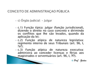 c) Órgão Judicial: - Julgar
c.1) Função típica: julgar (função jurisdicional),
dizendo o direito no caso concreto e dirimindo
os conflitos que lhe são levados, quando da
aplicação da lei;
c.2) Função atípica de natureza legislativa:
regimento interno de seus Tribunais (art. 96, I,
?a?);
c.3) Função atípica de natureza executiva:
administra ao conceder licenças e férias aos
magistrados e serventuários (art. 96, I, ?f?).
Profº. Zeidan

 