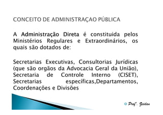 A Administração Direta é constituida pelos
Administraç
Ministérios Regulares e Extraordinários, os
quais são dotados de:
Secretarias Executivas, Consultorias Jurídicas
(que são orgãos da Advocacia Geral da União),
Secretaria de Controle Interno (CISET),
Secretarias
específicas,Departamentos,
Coordenações e Divisões
Profº. Zeidan

 