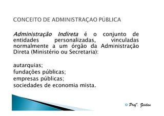 Administraç
Administração

Indireta

é o conjunto de
entidades
personalizadas,
vinculadas
normalmente a um órgão da Administração
Direta (Ministério ou Secretaria):
autarquias;
fundações públicas;
empresas públicas;
sociedades de economia mista.

Profº. Zeidan

 