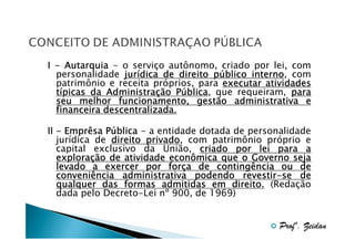 I - Autarquia - o serviço autônomo, criado por lei, com
personalidade jurídica de direito público interno, com
jurí
pú
interno
patrimônio e receita próprios, para executar atividades
Administraç
Pública,
típicas da Administração Pública que requeiram, para
seu melhor funcionamento, gestão administrativa e
financeira descentralizada.
Pú
II - Emprêsa Pública - a entidade dotada de personalidade
jurídica de direito privado, com patrimônio próprio e
privado
capital exclusivo da União, criado por lei para a
exploraç
exploração de atividade econômica que o Governo seja
forç
levado a exercer por força de contingência ou de
revestirconveniência administrativa podendo revestir-se de
qualquer das formas admitidas em direito. (Redação
dada pelo Decreto-Lei nº 900, de 1969)

Profº. Zeidan

 
