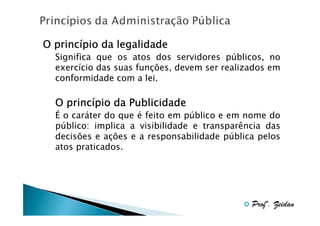 princí
O princípio da legalidade
Significa que os atos dos servidores públicos, no
exercício das suas funções, devem ser realizados em
conformidade com a lei.

princí
O princípio da Publicidade
É o caráter do que é feito em público e em nome do
público: implica a visibilidade e transparência das
decisões e ações e a responsabilidade pública pelos
atos praticados.

Profº. Zeidan

 