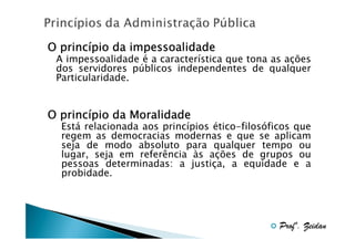 princí
O princípio da impessoalidade
A impessoalidade é a característica que tona as ações
dos servidores públicos independentes de qualquer
Particularidade.

princí
O princípio da Moralidade
Está relacionada aos princípios ético-filosóficos que
regem as democracias modernas e que se aplicam
seja de modo absoluto para qualquer tempo ou
lugar, seja em referência às ações de grupos ou
pessoas determinadas: a justiça, a equidade e a
probidade.

Profº. Zeidan

 
