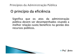 princí
O princípio da eficiência
Significa que os atos da administração
pública devem ser desempenhados visando a
melhor relação custo/benefício na gestão dos
recursos públicos.

Profº. Zeidan

 