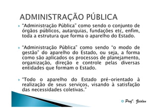 “Administração Pública” como sendo o conjunto de
órgãos públicos, autarquias, fundações etc, enfim,
toda a estrutura que forma o aparelho do Estado.
“Administração Pública” como sendo “o modo de
gestão” do aparelho do Estado, ou seja, a forma
como são aplicados os processos de planejamento,
organização, direção e controle pelas diversas
entidades que formam o Estado.
“Todo o aparelho do Estado pré-orientado à
realização de seus serviços, visando à satisfação
das necessidades coletivas.”
Profº. Zeidan

 