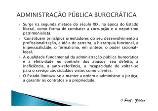 Surge na segunda metade do século XIX, na época do Estado
liberal, como forma de combater a corrupção e o nepotismo
patrimonialista.
Constituem princípios orientadores do seu desenvolvimento a
profissionalização, a idéia de carreira, a hierarquia funcional, a
impessoalidade, o formalismo, em síntese, o poder racionallegal.
A qualidade fundamental da administração pública burocrática
é a efetividade no controle dos abusos; seu defeito, a
ineficiência, a auto-referência, a incapacidade de voltar-se
para o serviço aos cidadãos vistos como clientes.
O Estado limitava-se a manter a ordem e administrar a justiça,
a garantir os contratos e a propriedade.

Profº. Zeidan

 