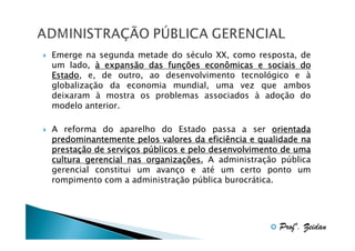 Emerge na segunda metade do século XX, como resposta, de
um lado, à expansão das funções econômicas e sociais do
funç
Estado,
Estado e, de outro, ao desenvolvimento tecnológico e à
globalização da economia mundial, uma vez que ambos
deixaram à mostra os problemas associados à adoção do
modelo anterior.
A reforma do aparelho do Estado passa a ser orientada
predominantemente pelos valores da eficiência e qualidade na
prestaç
serviç pú
prestação de serviços públicos e pelo desenvolvimento de uma
organizaç
cultura gerencial nas organizações. A administração pública
gerencial constitui um avanço e até um certo ponto um
rompimento com a administração pública burocrática.

Profº. Zeidan

 