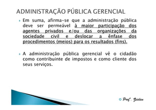 Em suma, afirma-se que a administração pública
deve ser permeável à maior participação dos
participaç
organizaç
agentes privados e/ou das organizações da
sociedade civil e deslocar a ênfase dos
procedimentos (meios) para os resultados (fins).
A administração pública gerencial vê o cidadão
como contribuinte de impostos e como cliente dos
seus serviços.

Profº. Zeidan

 