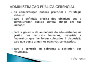 Na administração pública gerencial a estratégia
volta-se:
definiç
1) para a definição precisa dos objetivos que o
administrador público deverá atingir em sua
unidade;
2)

para a garantia de autonomia do administrador na
gestão dos recursos humanos, materiais e
financeiros que lhe forem colocados à disposição
para que possa atingir os objetivos contratados;

3)

para o controle ou cobrança a posteriori dos
resultados.
Profº. Zeidan

 
