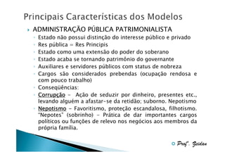 ADMINISTRAÇÃO PÚBLICA PATRIMONIALISTA
Estado não possui distinção do interesse público e privado
Res pública = Res Principis
Estado como uma extensão do poder do soberano
Estado acaba se tornando patrimônio do governante
Auxiliares e servidores públicos com status de nobreza
Cargos são considerados prebendas (ocupação rendosa e
com pouco trabalho)
◦ Conseqüências:
◦ Corrupção - Ação de seduzir por dinheiro, presentes etc.,
Corrupç
levando alguém a afastar-se da retidão; suborno. Nepotismo
◦ Nepotismo - Favoritismo, proteção escandalosa, filhotismo.
“Nepotes” (sobrinho) - Prática de dar importantes cargos
políticos ou funções de relevo nos negócios aos membros da
própria família.
◦
◦
◦
◦
◦
◦
◦

Profº. Zeidan

 