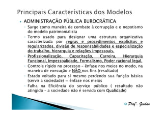ADMINISTRAÇÃO PÚBLICA BUROCRÁTICA
◦ Surge como maneira de combate à corrupção e o nepotismo
do modelo patrimonialista
◦ Termo usado para designar uma estrutura organizativa
caracterizada por regras e procedimentos explícitos e
explí
especializaç
regularizados, divisão de responsabilidades e especialização
relaç
do trabalho, hierarquia e relações impessoais.
◦ Profissionalização,
Profissionalizaç
Capacitaç
Capacitação,
Carreira,
Hierarquia
Funcional, Impessoalidade, Formalismo, Poder racional legal.
◦ Controle rígido no processo – ênfase nos meios no modo, na
maneira de execução e NÃO nos fins (resultado)
◦ Estado voltado para sí mesmo perdendo sua função básica
(servir a sociedade) = ênfase nos meios
◦ Falha na Eficiência do serviço público ( resultado não
atingido – a sociedade não é servida com Qualidade
Qualidade)

Profº. Zeidan

 