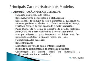ADMINISTRAÇÃO PÚBLICA GERENCIAL
◦ Expansão das funções do Estado
◦ Desenvolvimento de tecnologia e globalização
◦ Necessidade de reduzir custos e aumentar a qualidade no
serviços públicos = eficiência ( Eficácia fornecer o serviço,
reduzidos)
Eficiência fornecê-lo com qualidade e custos reduzidos
◦ Plano Diretor da Reforma do aparelho do estado, motivado
pela Qualidade e desenvolvimento da cultura gerencial.
◦ Principal diferencial para burocracia = ênfase nos fins
(resultado, qualidade) e não nos meios, por isso...
◦ Flexibilização dos processos
Flexibilizaç
◦ Descentralização
Descentralizaç
◦ Explicitamente voltada para o interesse público
pú
◦ Inspirada na administração de empresas (privadas)
administraç
◦ Continuação
de
alguns
ideais
da
burocracia
(
profissionalismo, impessoalidade)

Profº. Zeidan

 